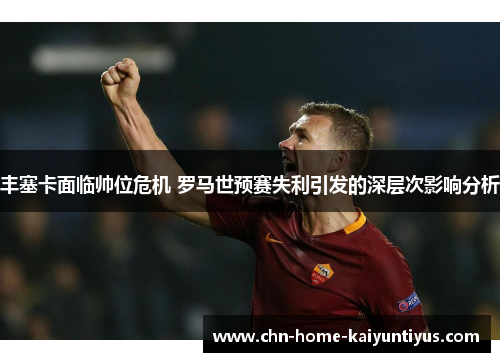 丰塞卡面临帅位危机 罗马世预赛失利引发的深层次影响分析