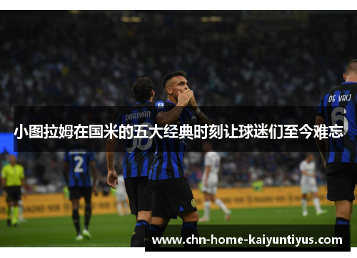 小图拉姆在国米的五大经典时刻让球迷们至今难忘