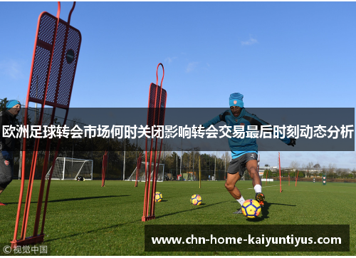 欧洲足球转会市场何时关闭影响转会交易最后时刻动态分析