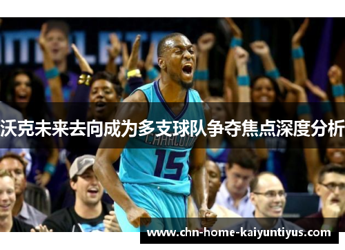 沃克未来去向成为多支球队争夺焦点深度分析