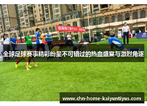 全球足球赛事精彩纷呈不可错过的热血盛宴与激烈角逐