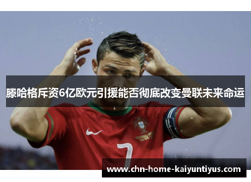滕哈格斥资6亿欧元引援能否彻底改变曼联未来命运