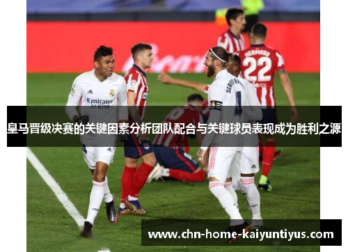 皇马晋级决赛的关键因素分析团队配合与关键球员表现成为胜利之源