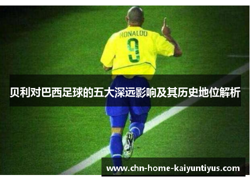 贝利对巴西足球的五大深远影响及其历史地位解析