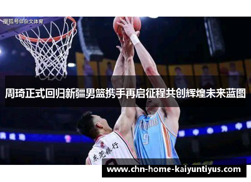 周琦正式回归新疆男篮携手再启征程共创辉煌未来蓝图