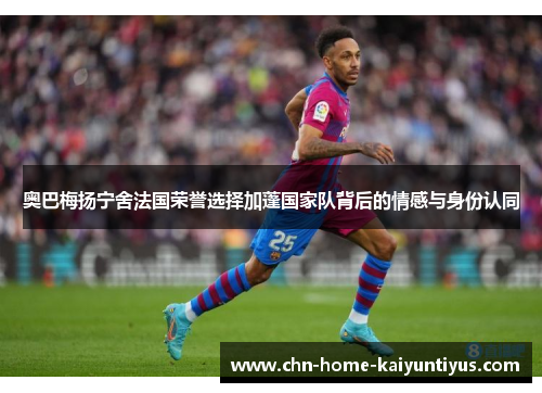 奥巴梅扬宁舍法国荣誉选择加蓬国家队背后的情感与身份认同 奥巴梅扬宁舍法国荣誉选择加蓬国家队背后的情感与身份认同