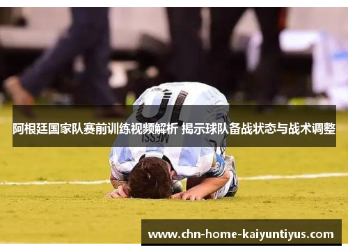 阿根廷国家队赛前训练视频解析 揭示球队备战状态与战术调整