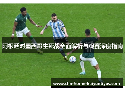 阿根廷对墨西哥生死战全面解析与观赛深度指南