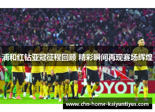 浦和红钻亚冠征程回顾 精彩瞬间再现赛场辉煌 浦和红钻亚冠征程回顾 精彩瞬间再现赛场辉煌