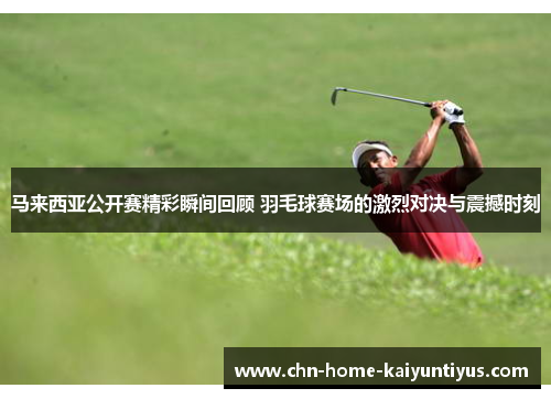 马来西亚公开赛精彩瞬间回顾 羽毛球赛场的激烈对决与震撼时刻