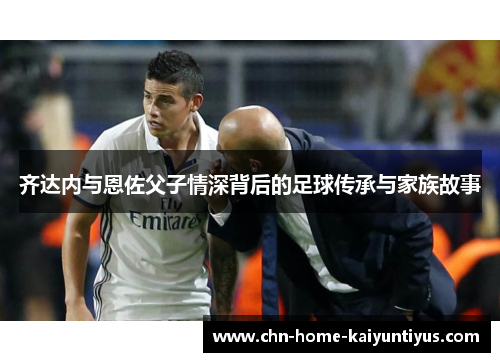 齐达内与恩佐父子情深背后的足球传承与家族故事