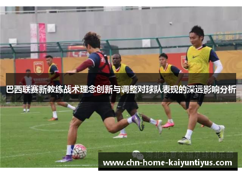 巴西联赛新教练战术理念创新与调整对球队表现的深远影响分析