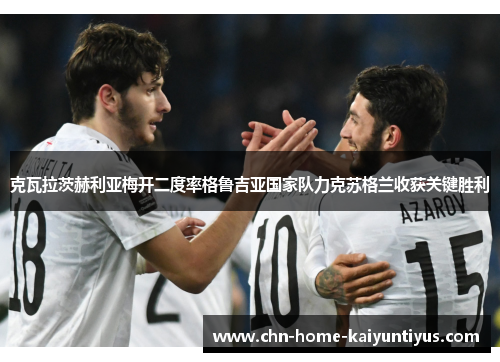 克瓦拉茨赫利亚梅开二度率格鲁吉亚国家队力克苏格兰收获关键胜利 克瓦拉茨赫利亚梅开二度率格鲁吉亚国家队力克苏格兰收获关键胜利