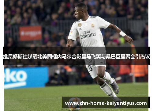 维尼修斯社媒晒北美同框内马尔合影皇马飞翼与桑巴巨星聚会引热议