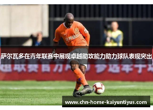 萨尔瓦多在青年联赛中展现卓越助攻能力助力球队表现突出