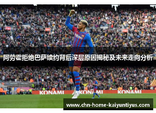 阿劳霍拒绝巴萨续约背后深层原因揭秘及未来走向分析