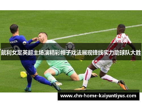 戴利女足英超主场演精彩帽子戏法展现锋线实力助球队大胜